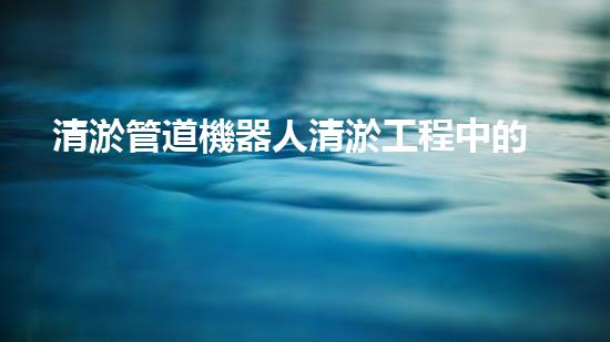 清淤管道機器人清淤工程中的關(guān)鍵技術(shù)和挑戰(zhàn)你明白嗎？揭秘背后的秘密與技巧！